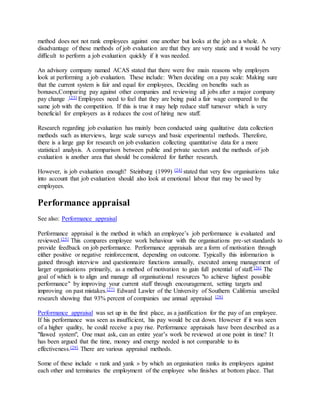method does not not rank employees against one another but looks at the job as a whole. A 
disadvantage of these methods of job evaluation are that they are very static and it would be very 
difficult to perform a job evaluation quickly if it was needed. 
An advisory company named ACAS stated that there were five main reasons why employers 
look at performing a job evaluation. These include: When deciding on a pay scale: Making sure 
that the current system is fair and equal for employees, Deciding on benefits such as 
bonuses,Comparing pay against other companies and reviewing all jobs after a major company 
pay change .[23] Employees need to feel that they are being paid a fair wage compared to the 
same job with the competition. If this is true it may help reduce staff turnover which is very 
beneficial for employers as it reduces the cost of hiring new staff. 
Research regarding job evaluation has mainly been conducted using qualitative data collection 
methods such as interviews, large scale surveys and basic experimental methods. Therefore, 
there is a large gap for research on job evaluation collecting quantitative data for a more 
statistical analysis. A comparison between public and private sectors and the methods of job 
evaluation is another area that should be considered for further research. 
However, is job evaluation enough? Steinburg (1999) [24] stated that very few organisations take 
into account that job evaluation should also look at emotional labour that may be used by 
employees. 
Performance appraisal 
See also: Performance appraisal 
Performance appraisal is the method in which an employee’s job performance is evaluated and 
reviewed.[25] This compares employee work behaviour with the organisations pre-set standards to 
provide feedback on job performance. Performance appraisals are a form of motivation through 
either positive or negative reinforcement, depending on outcome. Typically this information is 
gained through interview and questionnaire functions annually, executed among management of 
larger organisations primarily, as a method of motivation to gain full potential of staff.[26] The 
goal of which is to align and manage all organisational resources "to achieve highest possible 
performance" by improving your current staff through encouragement, setting targets and 
improving on past mistakes.[27] Edward Lawler of the University of Southern California unveiled 
research showing that 93% percent of companies use annual appraisal [28] 
Performance appraisal was set up in the first place, as a justification for the pay of an employee. 
If his performance was seen as insufficient, his pay would be cut down. However if it was seen 
of a higher quality, he could receive a pay rise. Performance appraisals have been described as a 
"flawed system", One must ask, can an entire year’s work be reviewed at one point in time? It 
has been argued that the time, money and energy needed is not comparable to its 
effectiveness.[29] There are various appraisal methods. 
Some of these include « rank and yank » by which an organisation ranks its employees against 
each other and terminates the employment of the employee who finishes at bottom place. That 
 