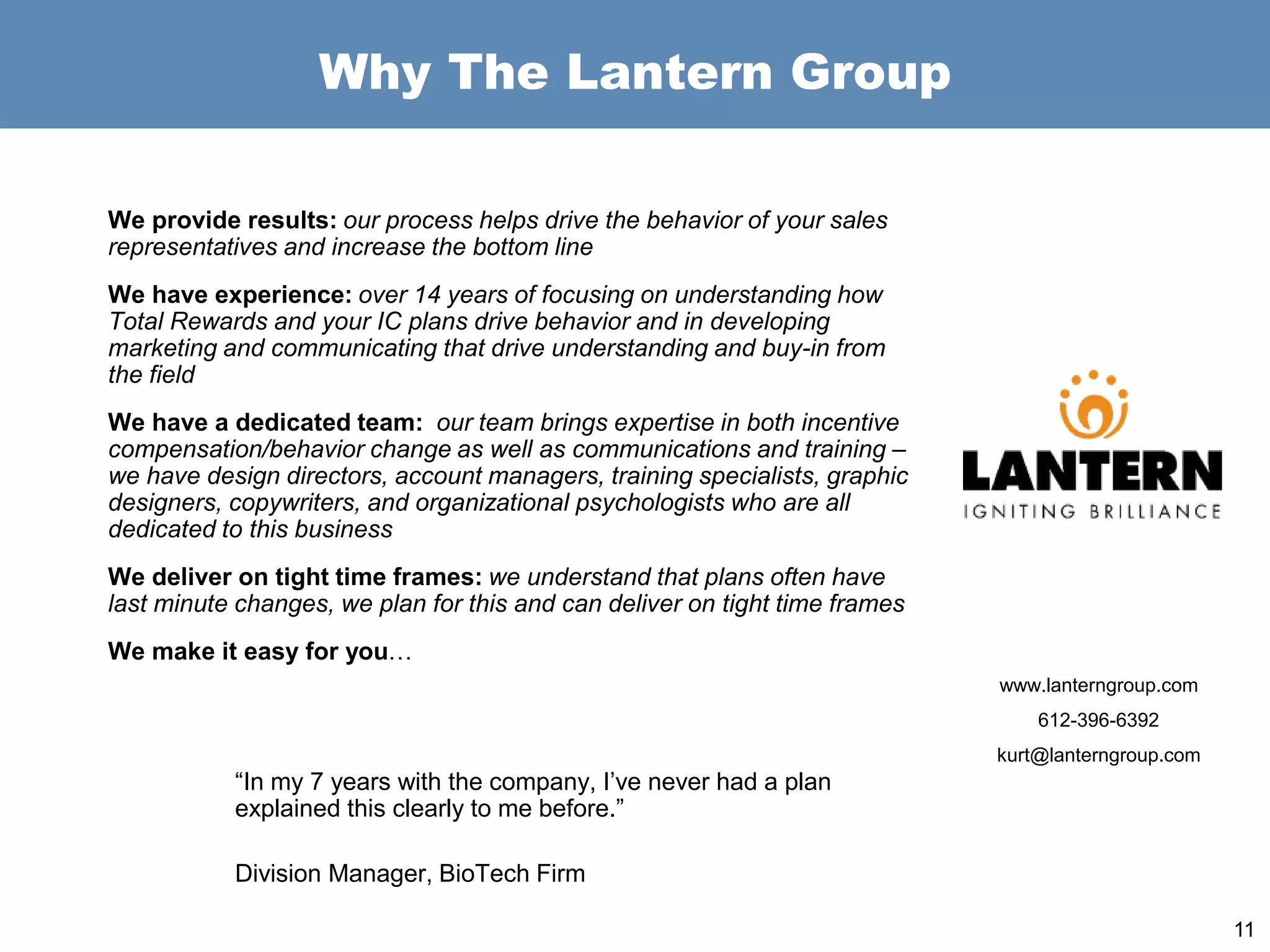 Why The Lantern Group
We provide results: our process helps drive the behavior of your sales
representatives and increase the bottom line
We have experience: over 14 years of focusing on understanding how
Total Rewards and your IC plans drive behavior and in developing
marketing and communicating that drive understanding and buy-in from
the field
We have a dedicated team: our team brings expertise in both incentive
compensation/behavior change as well as communications and training –
we have design directors, account managers, training specialists, graphic
designers, copywriters, and organizational psychologists who are all
dedicated to this business
We deliver on tight time frames: we understand that plans often have
last minute changes, we plan for this and can deliver on tight time frames
We make it easy for you…
“In my 7 years with the company, I’ve never had a plan
explained this clearly to me before.”
Division Manager, BioTech Firm
11
www.lanterngroup.com
612-396-6392
kurt@lanterngroup.com
 