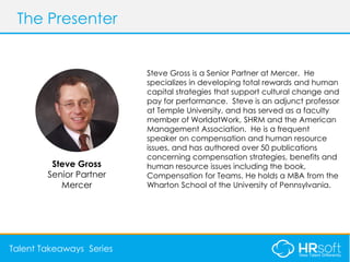 AGENDAThe Presenter
Talent Takeaways Series
Steve Gross is a Senior Partner at Mercer. He
specializes in developing total rewards and human
capital strategies that support cultural change and
pay for performance. Steve is an adjunct professor
at Temple University, and has served as a faculty
member of WorldatWork, SHRM and the American
Management Association. He is a frequent
speaker on compensation and human resource
issues, and has authored over 50 publications
concerning compensation strategies, benefits and
human resource issues including the book,
Compensation for Teams. He holds a MBA from the
Wharton School of the University of Pennsylvania.
Steve Gross
Senior Partner
Mercer
 
