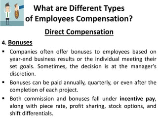 What are Different Types
of Employees Compensation?
Direct Compensation
4. Bonuses
 Companies often offer bonuses to employees based on
year-end business results or the individual meeting their
set goals. Sometimes, the decision is at the manager’s
discretion.
 Bonuses can be paid annually, quarterly, or even after the
completion of each project.
 Both commission and bonuses fall under incentive pay,
along with piece rate, profit sharing, stock options, and
shift differentials.
 