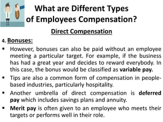 What are Different Types
of Employees Compensation?
Direct Compensation
4. Bonuses:
 However, bonuses can also be paid without an employee
meeting a particular target. For example, if the business
has had a great year and decides to reward everybody. In
this case, the bonus would be classified as variable pay.
 Tips are also a common form of compensation in people-
based industries, particularly hospitality.
 Another umbrella of direct compensation is deferred
pay which includes savings plans and annuity.
 Merit pay is often given to an employee who meets their
targets or performs well in their role.
 