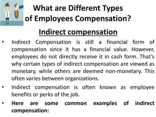 What are Different Types
of Employees Compensation?
Indirect compensation
• Indirect Compensation is still a financial form of
compensation since it has a financial value. However,
employees do not directly receive it in cash form. That’s
why certain types of indirect compensation are viewed as
monetary, while others are deemed non-monetary. This
often varies between organizations.
• Indirect compensation is often known as employee
benefits or perks of the job.
• Here are some common examples of indirect
compensation:
 