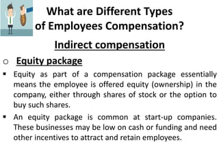 What are Different Types
of Employees Compensation?
Indirect compensation
o Equity package
 Equity as part of a compensation package essentially
means the employee is offered equity (ownership) in the
company, either through shares of stock or the option to
buy such shares.
 An equity package is common at start-up companies.
These businesses may be low on cash or funding and need
other incentives to attract and retain employees.
 