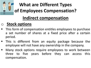 What are Different Types
of Employees Compensation?
Indirect compensation
o Stock options
 This form of compensation entitles employees to purchase
a set number of shares at a fixed price after a certain
period.
 This is different from an equity package because the
employee will not have any ownership in the company.
 Many stock options require employees to work between
three to five years before they can access this
compensation.
 