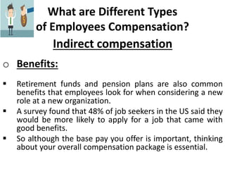 What are Different Types
of Employees Compensation?
Indirect compensation
o Benefits:
 Retirement funds and pension plans are also common
benefits that employees look for when considering a new
role at a new organization.
 A survey found that 48% of job seekers in the US said they
would be more likely to apply for a job that came with
good benefits.
 So although the base pay you offer is important, thinking
about your overall compensation package is essential.
 