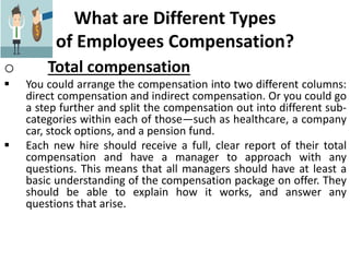 What are Different Types
of Employees Compensation?
o Total compensation
 You could arrange the compensation into two different columns:
direct compensation and indirect compensation. Or you could go
a step further and split the compensation out into different sub-
categories within each of those—such as healthcare, a company
car, stock options, and a pension fund.
 Each new hire should receive a full, clear report of their total
compensation and have a manager to approach with any
questions. This means that all managers should have at least a
basic understanding of the compensation package on offer. They
should be able to explain how it works, and answer any
questions that arise.
 