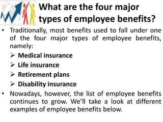 What are the four major
types of employee benefits?
• Traditionally, most benefits used to fall under one
of the four major types of employee benefits,
namely:
 Medical insurance
 Life insurance
 Retirement plans
 Disability insurance
• Nowadays, however, the list of employee benefits
continues to grow. We’ll take a look at different
examples of employee benefits below.
 
