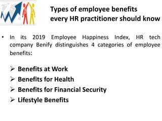Types of employee benefits
every HR practitioner should know
• In its 2019 Employee Happiness Index, HR tech
company Benify distinguishes 4 categories of employee
benefits:
 Benefits at Work
 Benefits for Health
 Benefits for Financial Security
 Lifestyle Benefits
 
