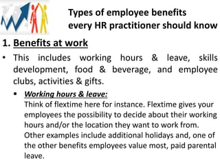 1. Benefits at work
• This includes working hours & leave, skills
development, food & beverage, and employee
clubs, activities & gifts.
 Working hours & leave:
Think of flextime here for instance. Flextime gives your
employees the possibility to decide about their working
hours and/or the location they want to work from.
Other examples include additional holidays and, one of
the other benefits employees value most, paid parental
leave.
Types of employee benefits
every HR practitioner should know
 