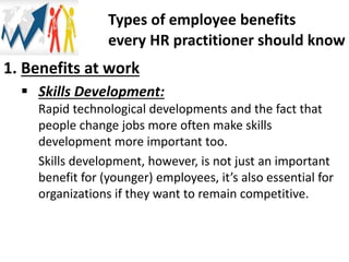 1. Benefits at work
 Skills Development:
Rapid technological developments and the fact that
people change jobs more often make skills
development more important too.
Skills development, however, is not just an important
benefit for (younger) employees, it’s also essential for
organizations if they want to remain competitive.
Types of employee benefits
every HR practitioner should know
 