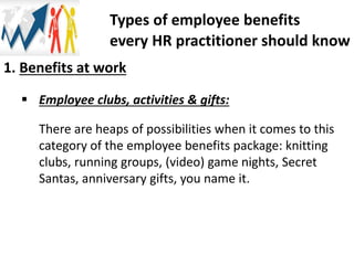 1. Benefits at work
 Employee clubs, activities & gifts:
There are heaps of possibilities when it comes to this
category of the employee benefits package: knitting
clubs, running groups, (video) game nights, Secret
Santas, anniversary gifts, you name it.
Types of employee benefits
every HR practitioner should know
 