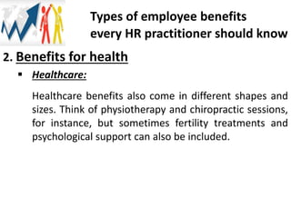 2. Benefits for health
 Healthcare:
Healthcare benefits also come in different shapes and
sizes. Think of physiotherapy and chiropractic sessions,
for instance, but sometimes fertility treatments and
psychological support can also be included.
Types of employee benefits
every HR practitioner should know
 
