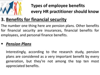 3. Benefits for financial security
The number one thing here are pension plans. Other benefits
for financial security are insurances, financial benefits for
employees, and personal finance benefits.
 Pension Plans
Interestingly, according to the research study, pension
plans are considered as a very important benefit by every
generation, but they’re not among the top ten most
appreciated benefits.
Types of employee benefits
every HR practitioner should know
 