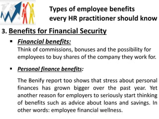 3. Benefits for Financial Security
 Financial benefits:
Think of commissions, bonuses and the possibility for
employees to buy shares of the company they work for.
 Personal finance benefits:
The Benify report too shows that stress about personal
finances has grown bigger over the past year. Yet
another reason for employers to seriously start thinking
of benefits such as advice about loans and savings. In
other words: employee financial wellness.
Types of employee benefits
every HR practitioner should know
 