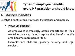 4. Lifestyle benefits
Lifestyle benefits consist of work-life balance and mobility.
 Work-life balance:
As employees increasingly attach importance to their
work-life balance, it’s no surprise that benefits in this
area become more popular too.
Examples are childcare, grocery delivery, and legal
services.
Types of employee benefits
every HR practitioner should know
 