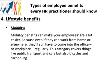 4. Lifestyle benefits
 Mobility:
Mobility benefits can make your employees’ life a lot
easier. Because even if they can work from home or
elsewhere, they’ll still have to come into the office –
or workplace – regularly. This category covers things
like public transport and cars but also bicycles and
carpooling.
Types of employee benefits
every HR practitioner should know
 
