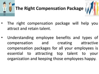 The Right Compensation Package
• The right compensation package will help you
attract and retain talent.
• Understanding employee benefits and types of
compensation and creating attractive
compensation packages for all your employees is
essential to attracting top talent to your
organization and keeping those employees happy.
 