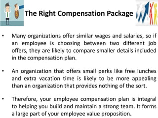 The Right Compensation Package
• Many organizations offer similar wages and salaries, so if
an employee is choosing between two different job
offers, they are likely to compare smaller details included
in the compensation plan.
• An organization that offers small perks like free lunches
and extra vacation time is likely to be more appealing
than an organization that provides nothing of the sort.
• Therefore, your employee compensation plan is integral
to helping you build and maintain a strong team. It forms
a large part of your employee value proposition.
 