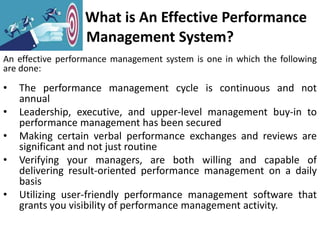 What is An Effective Performance
Management System?
An effective performance management system is one in which the following
are done:
• The performance management cycle is continuous and not
annual
• Leadership, executive, and upper-level management buy-in to
performance management has been secured
• Making certain verbal performance exchanges and reviews are
significant and not just routine
• Verifying your managers, are both willing and capable of
delivering result-oriented performance management on a daily
basis
• Utilizing user-friendly performance management software that
grants you visibility of performance management activity.
 