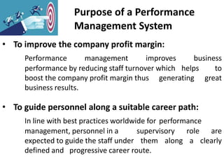 Purpose of a Performance
Management System
• To improve the company profit margin:
Performance management improves business
performance by reducing staff turnover which helps to
boost the company profit margin thus generating great
business results.
• To guide personnel along a suitable career path:
In line with best practices worldwide for performance
management, personnel in a supervisory role are
expected to guide the staff under them along a clearly
defined and progressive career route.
 