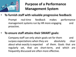 Purpose of a Performance
Management System
• To furnish staff with valuable progressive feedback:
Prompt real-time feedback makes performance
management systems run by HR more engaging and
proactive.
• To ensure staff attains their SMART goals:
Company staff can only attain goals set for them and
surpass expectations when they are absolutely clear
about what exactly is expected of them. Goals that are
regularly set, that are short-term, and which are
frequently discussed are often more effective.
 