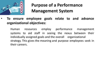 Purpose of a Performance
Management System
• To ensure employee goals relate to and advance
organizational objectives:
Human resources employ performance management
systems to aid staff in seeing the nexus between their
individually assigned goals and the overall organizational
strategy. This gives the meaning and purpose employees seek in
their careers.
 