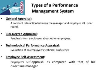 Types of a Performance
Management System
• General Appraisal:
A constant interaction between the manager and employee all year
round.
• 360-Degree Appraisal:
Feedback from employees about other employees.
• Technological Performance Appraisal:
Evaluation of an employee’s technical proficiency.
• Employee Self-Assessment:
Employee’s self-appraisal as compared with that of his
direct line manager.
 