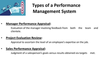 Types of a Performance
Management System
• Manager Performance Appraisal:
Evaluation of the manager involving feedback from both the team and
clientele.
• Project Evaluation Review:
Appraisal to ascertain the level of an employee’s expertise on the job.
• Sales Performance Appraisal:
Judgment of a salesperson’s goals versus results obtained via targets met.
 