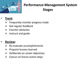 Performance Management System
Stages
• Track:
 Frequently monitor progress made
 Get regular feedback
 Counter obstacles
 Instruct and guide
• Review:
 Re-evaluate accomplishments
 Pinpoint lessons learned
 Deliberate on career objectives
 Concur on future action steps
 