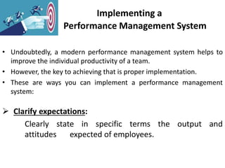 Implementing a
Performance Management System
• Undoubtedly, a modern performance management system helps to
improve the individual productivity of a team.
• However, the key to achieving that is proper implementation.
• These are ways you can implement a performance management
system:
 Clarify expectations:
Clearly state in specific terms the output and
attitudes expected of employees.
 
