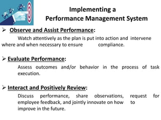 Implementing a
Performance Management System
 Observe and Assist Performance:
Watch attentively as the plan is put into action and intervene
where and when necessary to ensure compliance.
 Evaluate Performance:
Assess outcomes and/or behavior in the process of task
execution.
 Interact and Positively Review:
Discuss performance, share observations, request for
employee feedback, and jointly innovate on how to
improve in the future.
 