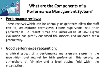 What are the Components of a
Performance Management System?
• Performance reviews:
These reviews which can be annually or quarterly, allow the staff
first to self-evaluate themselves before supervisors rate their
performance. In recent times the introduction of 360-degree
evaluation has greatly enhanced the process and increased team
productivity.
• Good performance recognition:
A critical aspect of a performance management system is the
recognition and reward for high performers. This creates an
atmosphere of fair play and a level playing field within the
organization.
 