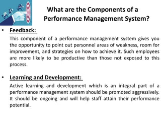 What are the Components of a
Performance Management System?
• Feedback:
This component of a performance management system gives you
the opportunity to point out personnel areas of weakness, room for
improvement, and strategies on how to achieve it. Such employees
are more likely to be productive than those not exposed to this
process.
• Learning and Development:
Active learning and development which is an integral part of a
performance management system should be promoted aggressively.
It should be ongoing and will help staff attain their performance
potential.
 