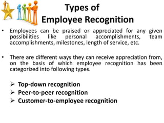 Types of
Employee Recognition
• Employees can be praised or appreciated for any given
possibilities like personal accomplishments, team
accomplishments, milestones, length of service, etc.
• There are different ways they can receive appreciation from,
on the basis of which employee recognition has been
categorized into following types.
 Top-down recognition
 Peer-to-peer recognition
 Customer-to-employee recognition
 