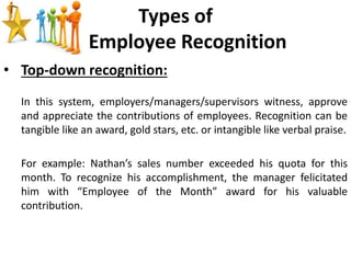 Types of
Employee Recognition
• Top-down recognition:
In this system, employers/managers/supervisors witness, approve
and appreciate the contributions of employees. Recognition can be
tangible like an award, gold stars, etc. or intangible like verbal praise.
For example: Nathan’s sales number exceeded his quota for this
month. To recognize his accomplishment, the manager felicitated
him with “Employee of the Month” award for his valuable
contribution.
 