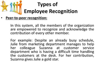 Types of
Employee Recognition
• Peer-to-peer recognition:
In this system, all the members of the organization
are empowered to recognize and acknowledge the
contribution of every other member.
For example: Despite an already busy schedule,
Julie from marketing department manages to help
her colleague Suzanna at customer service
department who is having a difficult time handling
the customers at the desk. For her contribution,
Suzanna gives Julie a gold star.
 