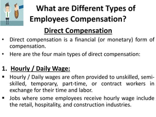 What are Different Types of
Employees Compensation?
Direct Compensation
• Direct compensation is a financial (or monetary) form of
compensation.
• Here are the four main types of direct compensation:
1. Hourly / Daily Wage:
 Hourly / Daily wages are often provided to unskilled, semi-
skilled, temporary, part-time, or contract workers in
exchange for their time and labor.
 Jobs where some employees receive hourly wage include
the retail, hospitality, and construction industries.
 