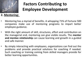 Factors Contributing to
Employee Development
2. Mentoring:
• Mentoring has a myriad of benefits. A whopping 71% of Fortune 500
companies make use of mentoring programs to impart better
employee guidance.
• With the right amount of skill, structures, effort and contribution on
the managerial end, mentoring can give visible results. The mentor
and mentee relationship can cause learning and growth in a guided
and safe manner.
• By simply interacting with employees, organizations can find out the
problems and provide practical solutions for coaching if needed.
Such coaching or training coming from skilled managers provide for
better learning opportunities.
 