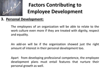 Factors Contributing to
Employee Development
3. Personal Development:
The employees of an organization will be able to relate to the
work culture even more if they are treated with dignity, respect
and equality.
An add-on will be if the organization showed just the right
amount of interest in their personal development too.
Apart from developing professional competence, the employee
development plans must entail features that nurture their
personal growth as well.
 