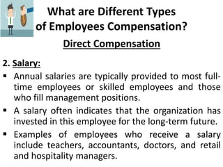 What are Different Types
of Employees Compensation?
Direct Compensation
2. Salary:
 Annual salaries are typically provided to most full-
time employees or skilled employees and those
who fill management positions.
 A salary often indicates that the organization has
invested in this employee for the long-term future.
 Examples of employees who receive a salary
include teachers, accountants, doctors, and retail
and hospitality managers.
 