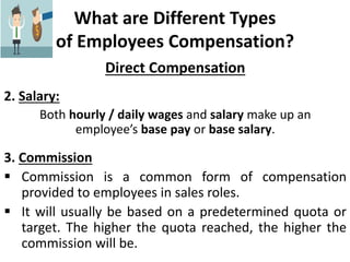 What are Different Types
of Employees Compensation?
Direct Compensation
2. Salary:
Both hourly / daily wages and salary make up an
employee’s base pay or base salary.
3. Commission
 Commission is a common form of compensation
provided to employees in sales roles.
 It will usually be based on a predetermined quota or
target. The higher the quota reached, the higher the
commission will be.
 