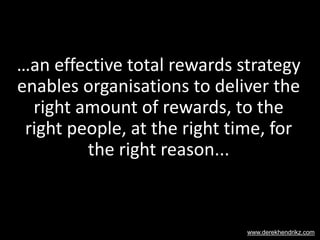 …an effective total rewards strategy
enables organisations to deliver the
right amount of rewards, to the
right people, at the right time, for
the right reason...
www.derekhendrikz.com
 