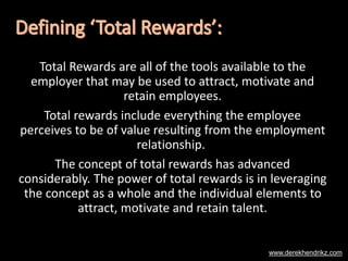 Total Rewards are all of the tools available to the
employer that may be used to attract, motivate and
retain employees.
Total rewards include everything the employee
perceives to be of value resulting from the employment
relationship.
The concept of total rewards has advanced
considerably. The power of total rewards is in leveraging
the concept as a whole and the individual elements to
attract, motivate and retain talent.
www.derekhendrikz.com
 