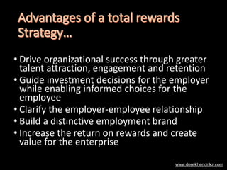 • Drive organizational success through greater
talent attraction, engagement and retention
• Guide investment decisions for the employer
while enabling informed choices for the
employee
• Clarify the employer-employee relationship
• Build a distinctive employment brand
• Increase the return on rewards and create
value for the enterprise
www.derekhendrikz.com
 