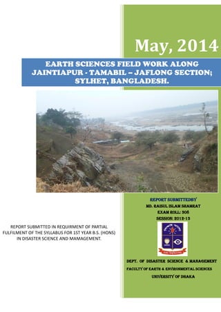 May, 2014
Report submittedby
MD. RAISUL ISLAM SHAMRAT
EXAM ROLL: 308
SESSION: 2012-13
DEPT. OF DISASTER SCIENCE & MANAGEMENT
FACULTY OF EARTH & ENVIRONMENTAL SCIENCEs
U uNIVERSITY OF DHAKA
EARTH SCIENCES FIELD WORK ALONG
JAINTIAPUR - TAMABIL – JAFLONG SECTION;
SYLHET, BANGLADESH.
REPORT SUBMITTED IN REQUIRMENT OF PARTIAL
FULFILMENT OF THE SYLLABUS FOR 1ST YEAR B.S. (HONS)
IN DISASTER SCIENCE AND MAMAGEMENT.
 