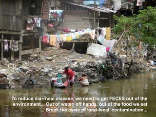 To reduce diarrheal disease, we need to get FECES out of the
environment... Out of water, off hands, out of the food we eat
... Break the cycle of ‘oral-fecal’ contamination...
 