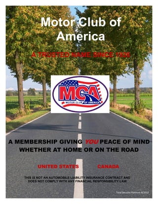 Motor Club of
              America
       A TRUSTED NAME SINCE 1926




A MEMBERSHIP GIVING YOU PEACE OF MIND
   WHETHER AT HOME OR ON THE ROAD

           UNITED STATES                    CANADA

    THIS IS NOT AN AUTOMOBILE LIABILITY INSURANCE CONTRACT AND
      DOES NOT COMPLY WITH ANY FINANCIAL RESPONSIBILITY LAW


                                                      Total Security Platinum 8/2012 
 