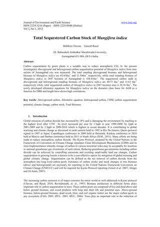 Journal of Environment and Earth Science                                                     www.iiste.org
ISSN 2224-3216 (Paper) ISSN 2225-0948 (Online)
Vol 2, No.1, 2012


         Total Sequestered Carbon Stock of Mangifera indica
                                     Balbhim Chavan,      Ganesh Rasal

                            Dr. Babasaheb Ambedkar Marathwada University,
                                    Aurangabad-431 004, (M.S.) India.
Abstract:
Carbon sequestration by green plants is a suitable way to reduce atmospheric CO2. In the present
investigation aboveground and belowground carbon sequestration potential of Mangifera indica from nine
sectors of Aurangabad city was measured. The total standing aboveground biomass and belowground
biomass of Mangifera indica are 82.83tha-1 and 21.54tha-1 respectively, while total standing biomass of
Mangifera indica in 2847 hectares of Aurangabad is 104.41tha-1. The sequestered carbon stalk in
aboveground and belowground standing biomass of Mangifera indica are 44.73 tha-1 and 11.63 tha-1
respectively while, total sequestered carbon of Mangifera indica in 2847 hectares area is 56.36 tha-1. The
newly developed allometric equations for Mangifera indica on the diameter class basis for AGB as a
function for DBH and height have shown high correlations.


Key words: Aboveground carbon, Allometric equation, belowground carbon, CDM, carbon sequestration
potential, climate change, carbon stock, Total Biomass.



    1.   Introduction
Global emission of carbon dioxide has increased by 18% and is damaging the environment by reaching to
the highest level after 1750. Its level increased per year by 1.5ppb in year 1990-2000, by 2ppb in
2001-2009 and by 2.3ppb in 2009-2010 which is highest in recent decades. It is contributing to global
warming and climate change as discussed in earth summit held in 1992 at Rio De-Janerio, Quoto protocol
signed in 1997 at Japan, Copenhagen conference in 2009 held at Denmark, Kankun conference in 2010
held at Maxico and Darban conference held in 2011 in South Africa (D.M., 2011). Many efforts are being
made to reduce atmospheric carbon dioxide. The Kyoto Protocol, prepared by the United Nations in the
Framework of Convention on Climate Change stipulates Clean Development Mechanisms (CDM) and its
Joint Implementation whereby storage of carbon in various terrestrial sinks may be acceptable for insertion
in national greenhouse gas inventories of each nation. Reducing greenhouse gas emissions including carbon
dioxide can be achieved by controlling emissions and avoiding unadvisable land use changes. Carbon
sequestration in growing forests is known to be a cost-effective option for mitigation of global warming and
global climatic change. Sequestration can be defined as the net removal of carbon dioxide from the
atmosphere into long lived carbon pools. Estimates of carbon stocks and stock changes in tree biomass
(above and belowground) are necessary for reporting to the United Nations Framework Convention on
Climate Change (UNFCCC) and will be required for Kyoto Protocol reporting (Green et al. 2007; Almgir
and Al-Amin, 2007).


The increasing carbon emission is of major concerns for entire world as well addressed in Kyoto protocol
(Chavan, and Rasal, 2010; Ravindranath, et. al., 1997). Biomass production in different forms plays
important role in carbon sequestration in trees. These carbon pools are composed of live and dead above and
below ground biomass, and wood products with long and short life and potential uses. Above-ground
biomass, below-ground biomass, dead wood, litter, and soil organic matter are the major carbon pools in
any ecosystem (FAO, 2005; IPCC, 2003; IPCC, 2006). Trees play an important role in the reduction of
                                                    37
 