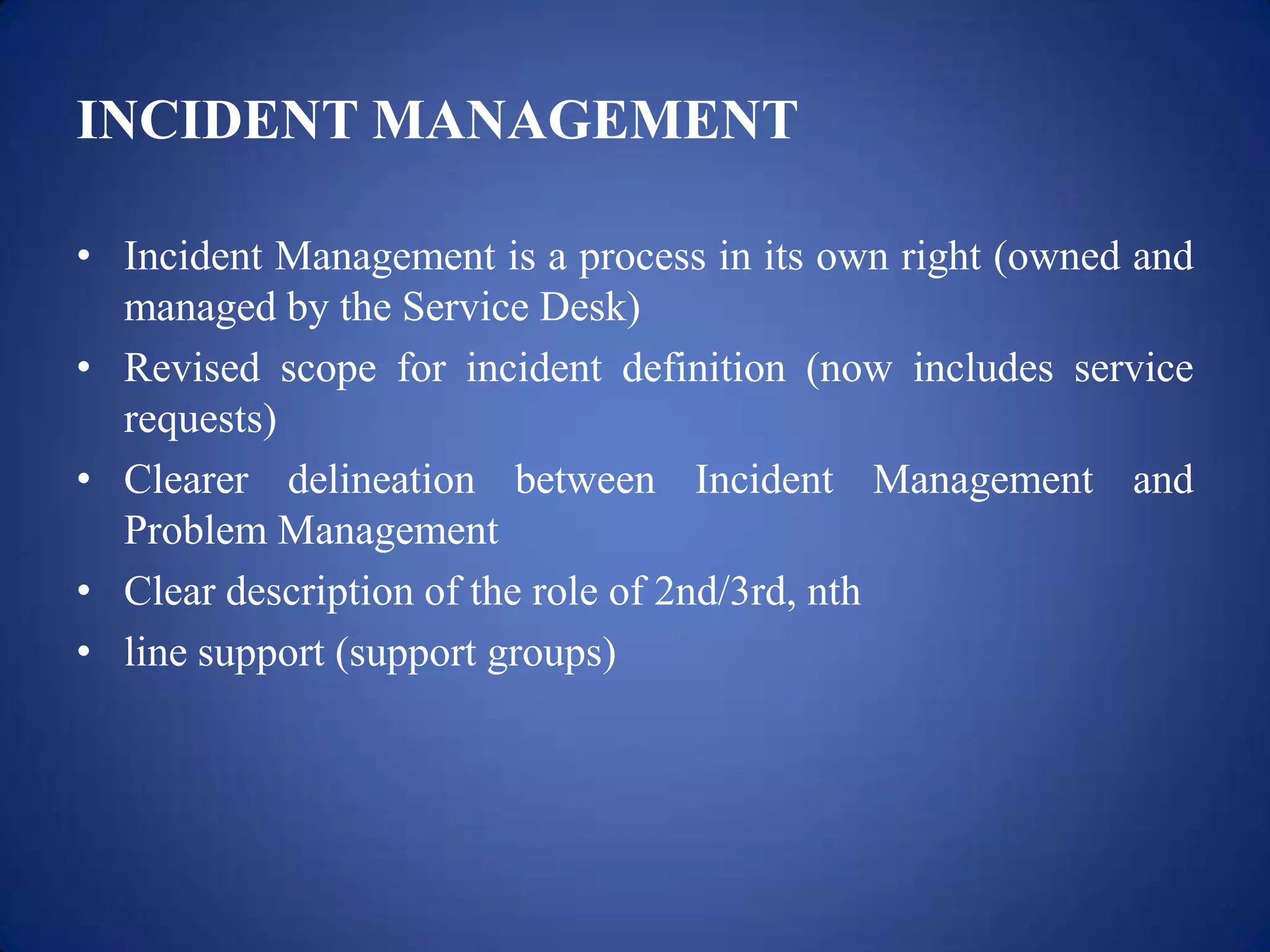 INCIDENT MANAGEMENT

• Incident Management is a process in its own right (owned and
  managed by the Service Desk)
• Revised scope for incident definition (now includes service
  requests)
• Clearer delineation between Incident Management and
  Problem Management
• Clear description of the role of 2nd/3rd, nth
• line support (support groups)
 