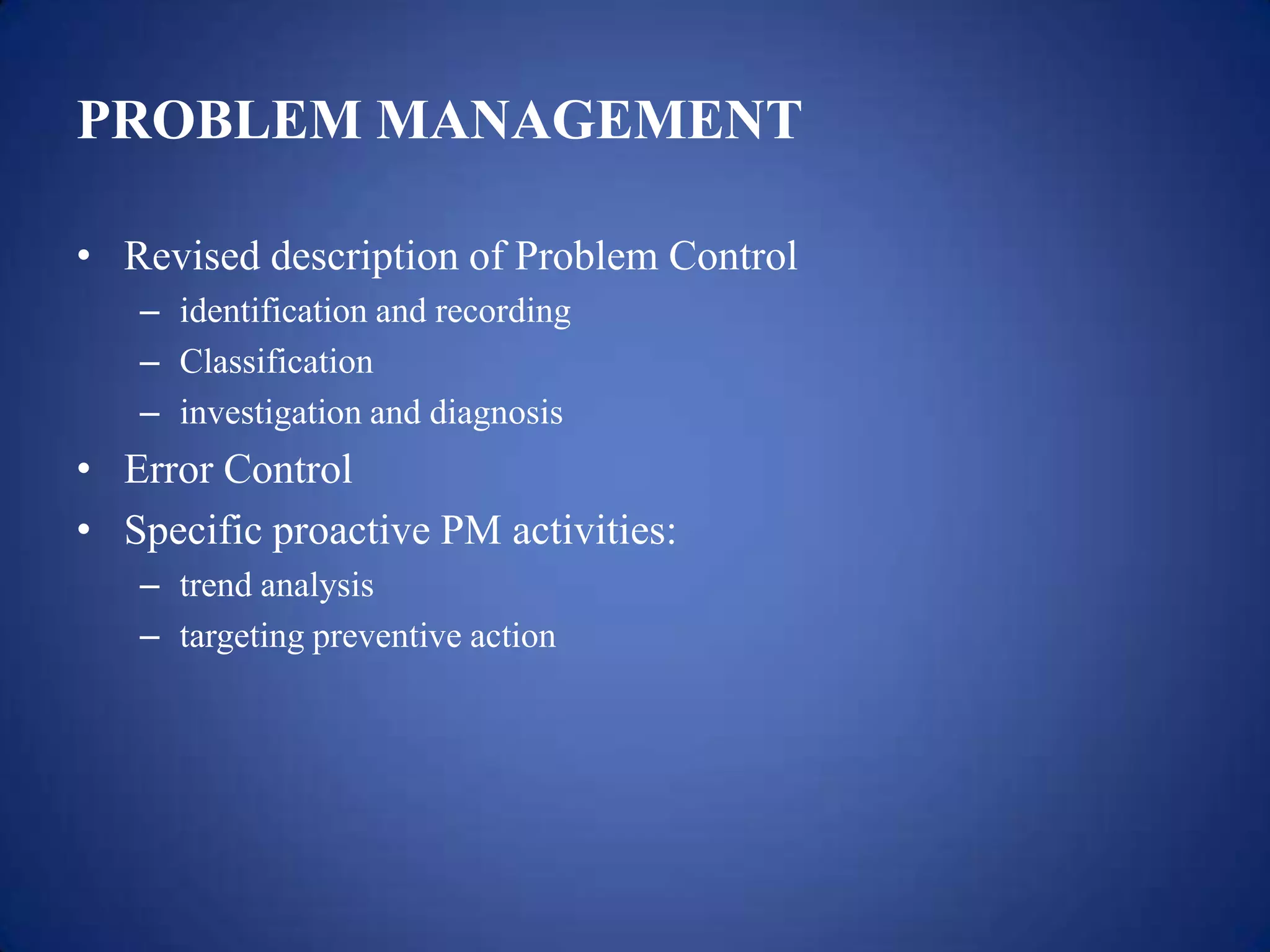 PROBLEM MANAGEMENT

• Revised description of Problem Control
   – identification and recording
   – Classification
   – investigation and diagnosis
• Error Control
• Specific proactive PM activities:
   – trend analysis
   – targeting preventive action
 